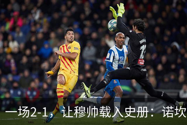 一场2-1，让穆帅载入史册：诺坎普滑跪+神奇换人！巴萨纪录被终结