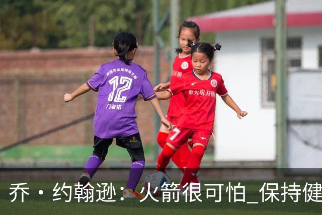 乔·约翰逊：火箭很可怕 保持健康就是西部前四级别的球队