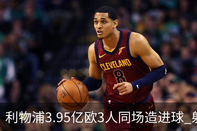 利物浦3.95亿欧3人同场造进球 射手+爆点+发动机齐备