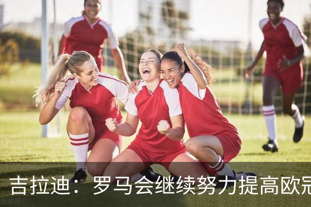 吉拉迪：罗马会继续努力提高欧冠积分排名，我很高兴上演欧冠首秀