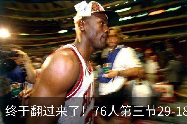 终于翻过来了！76人第三节29-18净胜尼克斯11分 反超7分进末节