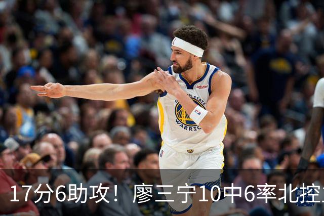 17分6助攻！廖三宁10中6率北控主场胜江苏，扭伤离场无碍精彩发挥
