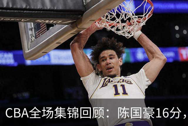 CBA全场集锦回顾：陈国豪16分，广州大胜南京